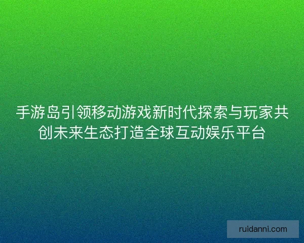 手游岛引领移动游戏新时代探索与玩家共创未来生态打造全球互动娱乐平台