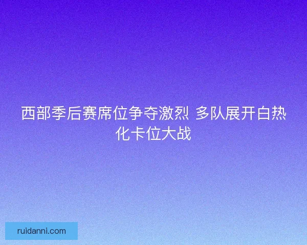 西部季后赛席位争夺激烈 多队展开白热化卡位大战