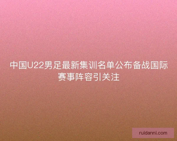 中国U22男足最新集训名单公布备战国际赛事阵容引关注