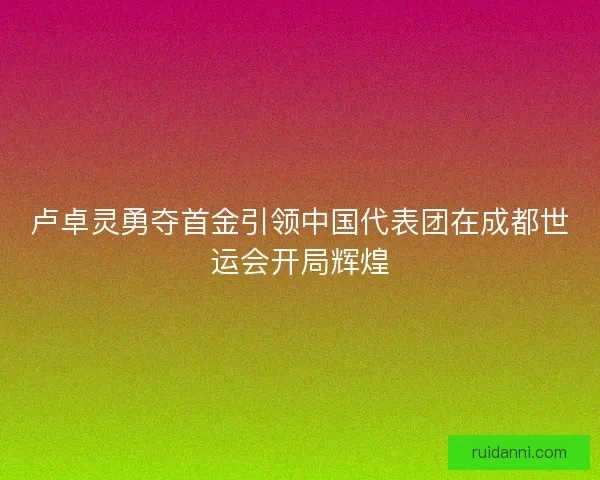 卢卓灵勇夺首金引领中国代表团在成都世运会开局辉煌