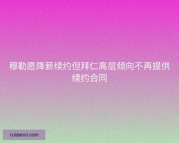 穆勒愿降薪续约但拜仁高层倾向不再提供续约合同