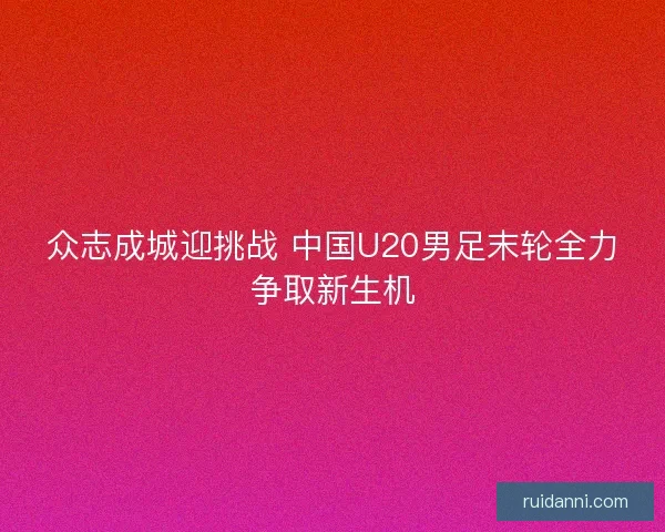 众志成城迎挑战 中国U20男足末轮全力争取新生机