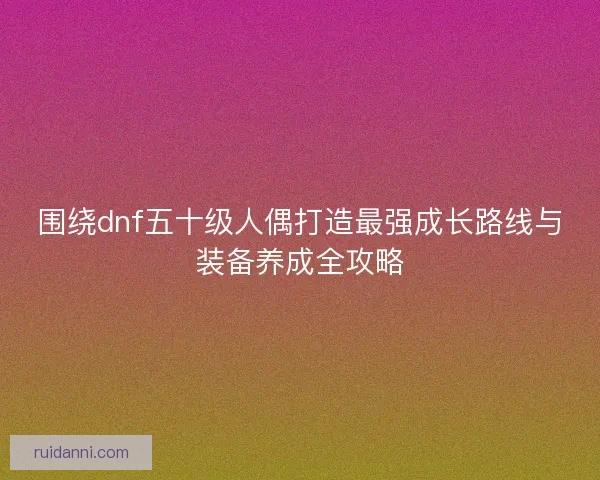 围绕dnf五十级人偶打造最强成长路线与装备养成全攻略