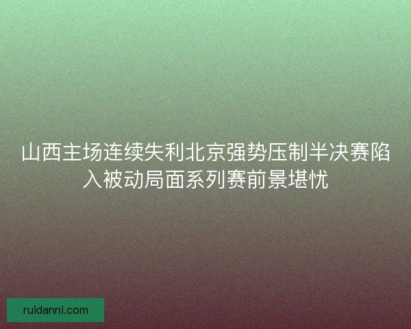 山西主场连续失利北京强势压制半决赛陷入被动局面系列赛前景堪忧