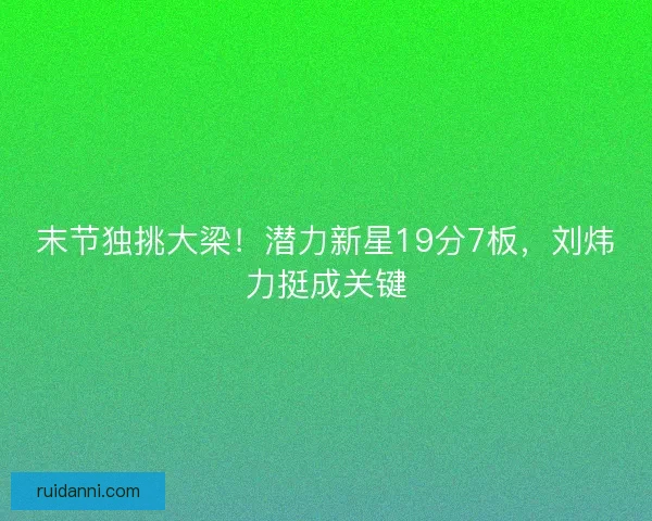 末节独挑大梁！潜力新星19分7板，刘炜力挺成关键
