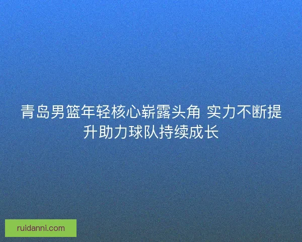 青岛男篮年轻核心崭露头角 实力不断提升助力球队持续成长