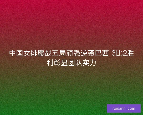 中国女排鏖战五局顽强逆袭巴西 3比2胜利彰显团队实力